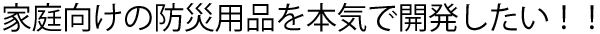 家庭向けの防災用品を本気で開発したい！！