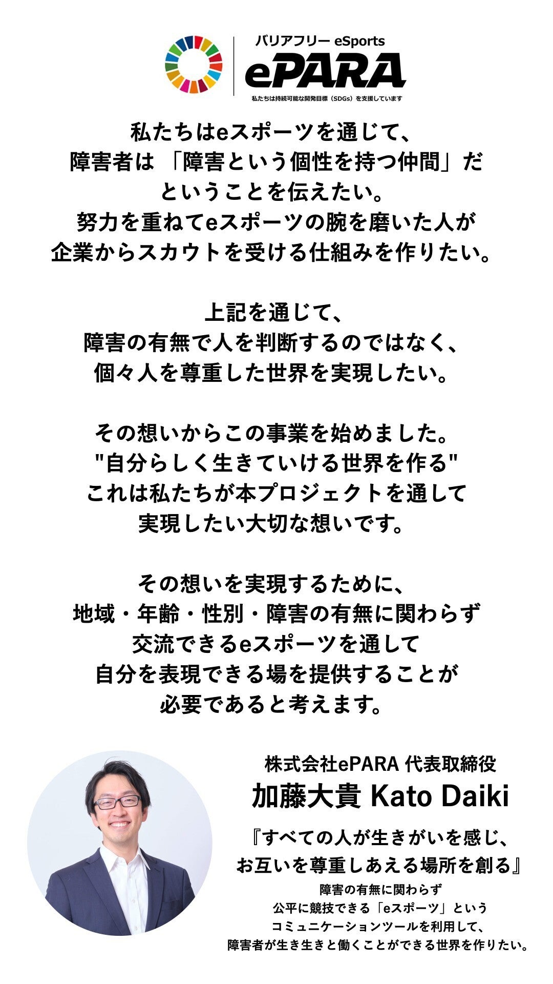 私たちは持続可能な開発目標(SDGs)を支援しています。 私たちはeスポーツを通じて、障害者は 「障害という個性を持つ仲間」だということを伝えたい。 努力を重ねてeスポーツの腕を磨いた人が企業からスカウトを受ける仕組みを作りたい。 上記を通じて、 障害の有無で人を判断するのではなく、 個々人を尊重した世界を実現したい。 その想いからこの事業を始めました。 "自分らしく生きていける世界を作る" これは私たちが 本プロジェクトを通して 実現したい大切な想いです。 その想いを実現するために、 地域・年齢・性別・障害の有無に関わらず 交流できるeスポーツを通して 自分を表現できる場を提供することが 必要であると考えます。 株式会社ePARA 代表取締役 加藤大貴 Kato Daiki 『すべての人が生きがいを感じ、 お互いを尊重しあえる場所を創る』 障害の有無に関わらず公平に競技できる 「eスポーツ」というコミュニケーションツールを利用して、障害者が生き生きと働くことができる世界を作りたい。