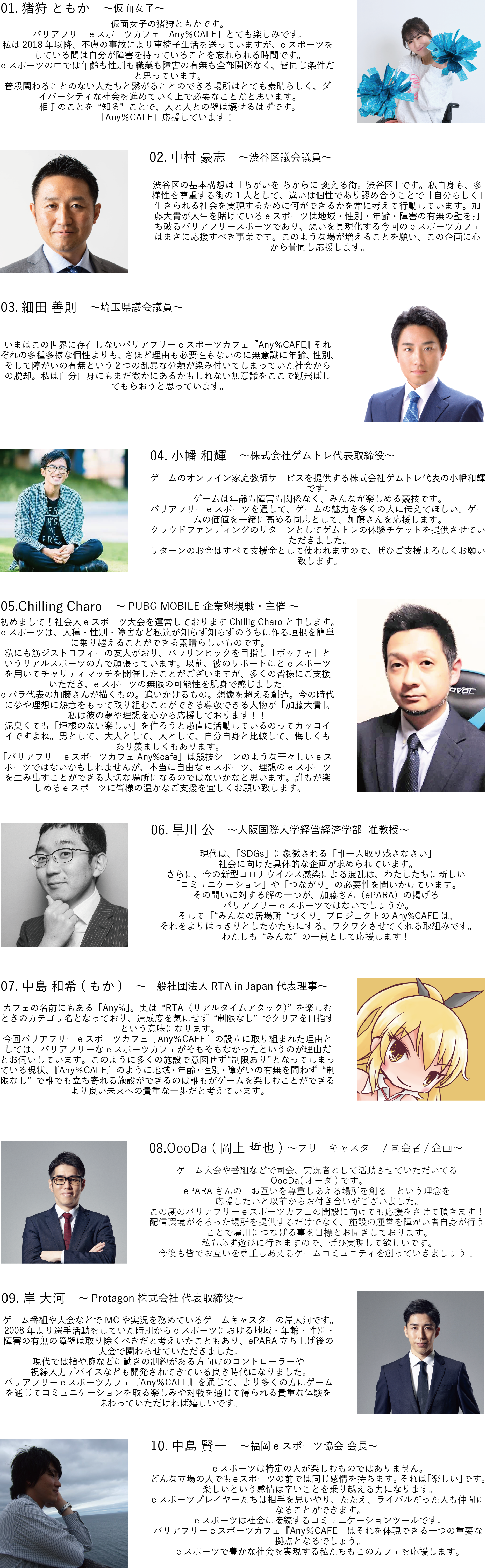 仮面女子の猪狩ともかです。 バリアフリーeスポーツカフェ「Any％CAFE」とても楽しみです。 私は2018年以降、不慮の事故により車椅子生活を送っていますが、eスポーツをしている間は自分が障害を持っていることを忘れられる時間です。 eスポーツの中では年齢も性別も職業も障害の有無も全部関係なく、皆同じ条件だと思っています。 普段関わることのない人たちと繋がることのできる場所はとても素晴らしく、ダイバーシティな社会を進めていく上で必要なことだと思います。 相手のことを“知る”ことで、人と人との壁は壊せるはずです。 「Any％CAFE」応援しています！  渋谷区議会議員の中村たけしです。 渋谷区の基本構想は「ちがいを ちからに 変える街。渋谷区」 です。私自身も、多様性を尊重する街の1人として、違いは個性であり認め合うことで「自分らしく」生きられる社会を実現するために何ができるかを常に考えて行動しています。加藤大貴が人生を賭けているeスポーツは地域・性別・年齢・障害の有無の壁を打ち破るバリアフリースポーツであり、想いを具現化する今回のeスポーツカフェはまさに応援すべき事業です。このような場が増えることを願い、この企画に心から賛同し応援します。  埼玉県会議員の細田よしのりです。 いまはこの世界に存在しないバリアフリーeスポーツカフェ『Any％CAFE』 それぞれの多種多様な個性よりも、さほど理由も必要性もないのに無意識に年齢、性別、そして障がいの有無という２つの乱暴な分類が染み付いてしまっていた社会からの脱却。私は自分自身にもまだ微かにあるかもしれない無意識をここで蹴飛ばしてもらおうと思っています。  ゲームのオンライン家庭教師サービスを提供する株式会社ゲムトレ代表の小幡和輝です。 ゲームは年齢も障害も関係なく、みんなが楽しめる競技です。 バリアフリーeスポーツを通して、ゲームの魅力を多くの人に伝えてほしい。ゲームの価値を一緒に高める同志として、加藤さんを応援します。 クラウドファンディングのリターンとしてゲムトレの体験チケットを提供させていただきました。 リターンのお金はすべて支援金として使われますので、ぜひご支援よろしくお願い致します。  初めまして！社会人eスポーツ大会を運営しておりますChillig Charo と申します。 eスポーツは、人種・性別・障害など私達が知らず知らずのうちに作る垣根を簡単に乗り越えることができる素晴らしいものです。 私にも筋ジストロフィーの友人がおり、パラリンピックを目指し「ボッチャ」というリアルスポーツの方で頑張っています。以前、彼のサポートにとeスポーツを用いてチャリティマッチを開催したことがございますが、多くの皆様にご支援いただき、eスポーツの無限の可能性を肌身で感じました。 eパラ代表の加藤さんが描くもの。追いかけるもの。想像を超える創造。今の時代に夢や理想に熱意をもって取り組むことができる尊敬できる人物が「加藤大貴」。私は彼の夢や理想を心から応援しております！！ 泥臭くても「垣根のない楽しい」を作ろうと愚直に活動しているのってカッコイイですよね。男として、大人として、人として、自分自身と比較して、悔しくもあり羨ましくもあります。 「バリアフリーeスポーツカフェAny%cafe」は競技シーンのような華々しいeスポーツではないかもしれませんが、本当に自由なeスポーツ、理想のeスポーツを生み出すことができる大切な場所になるのではないかなと思います。誰もが楽しめるeスポーツに皆様の温かなご支援を宜しくお願い致します。  大阪国際大学経営経済学部  准教授の早川公です。 現代は、「SDGs」に象徴される「誰一人取り残さなさい」社会に向けた具体的な企画が求められています。さらに、今の新型コロナウイルス感染による混乱は、わたしたちに新しい「コミュニケーション」や「つながり」の必要性を問いかけています。 その問いに対する解の一つが、加藤さん（ePARA）の掲げるバリアフリーeスポーツではないでしょうか。そして「“みんなの居場所“づくり」プロジェクトのAny%CAFEは、それをよりはっきりとしたかたちにする、ワクワクさせてくれる取組みです。わたしも“みんな”の一員として応援します！一般社団法人RTA in Japan代表理事の中島もかと申します。 カフェの名前にもある「Any%」。実は“RTA（リアルタイムアタック）”を楽しむときのカテゴリ名となっており、達成度を気にせず“制限なし”でクリアを目指すという意味になります。 今回バリアフリーeスポーツカフェ『Any％CAFE』の設立に取り組まれた理由としては、バリアフリーなeスポーツカフェがそもそもなかったというのが理由だとお伺いしています。このように多くの施設で意図せず“制限あり”となってしまっている現状、『Any％CAFE』のように地域・年齢・性別・障がいの有無を問わず“制限なし”で誰でも立ち寄れる施設ができるのは誰もがゲームを楽しむことができるより良い未来への貴重な一歩だと考えています。 ゲーム大会や番組などで司会、実況者として活動させていただいてるOooDa(オーダ)です。ePARAさんの「お互いを尊重しあえる場所を創る」という理念を応援したいと以前からお付き合いがございました。この度のバリアフリーeスポーツカフェの開設に向けても応援をさせて頂きます！配信環境がそろった場所を提供するだけでなく、施設の運営を障がい者自身が行うことで雇用につなげる事を目標とお聞きしております。私も必ず遊びに行きますので、ぜひ実現して欲しいです。今後も皆でお互いを尊重しあえるゲームコミュニティを創っていきましょう！ゲーム番組や大会などでMCや実況を務めているゲームキャスターの岸大河です。2008年より選手活動をしていた時期からeスポーツにおける地域・年齢・性別・障害の有無の障壁は取り除くべきだと考えいたこともあり、ePARA立ち上げ後の大会で関わらせていただきました。現代では指や腕などに動きの制約がある方向けのコントローラーや視線入力デバイスなども開発されてきている良き時代になりました。バリアフリーeスポーツカフェ『Any％CAFE』を通じて、より多くの方にゲームを通じてコミュニケーションを取る楽しみや対戦を通じて得られる貴重な体験を味わっていただければ嬉しいです。福島eスポーツ協会　会長の中島 賢一と申します。eスポーツは特定の人が楽しむものではありません。どんな立場の人でもeスポーツの前では同じ感情を持ちます。それは「楽しい」です。楽しいという感情は辛いことを乗り越える力になります。eスポーツプレイヤーたちは相手を思いやり、たたえ、ライバルだった人も仲間になることができます。 eスポーツは社会に接続するコミュニケーションツールです。バリアフリーeスポーツカフェ『Any％CAFE』はそれを体現できる一つの重要な拠点となるでしょう。eスポーツで豊かな社会を実現する私たちもこのカフェを応援します。