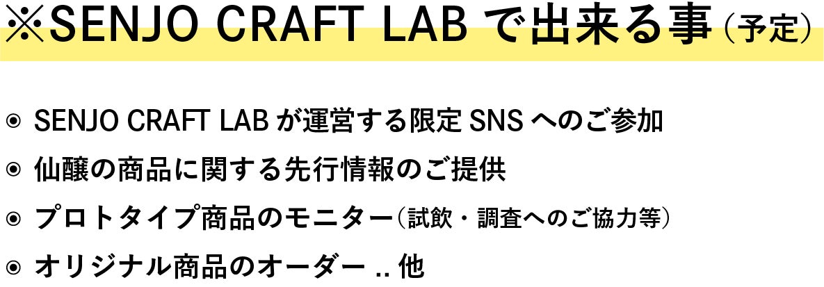 ※Senjo Craft Labで出来る事(予定) ・Senjo Craft Labが運営する限定SNSへのご参加 ・仙醸の商品に関する先行情報のご提供 ・プロトタイプ商品のモニター(試飲・調査へのご協力等) ・オリジナル商品のオーダー ..他