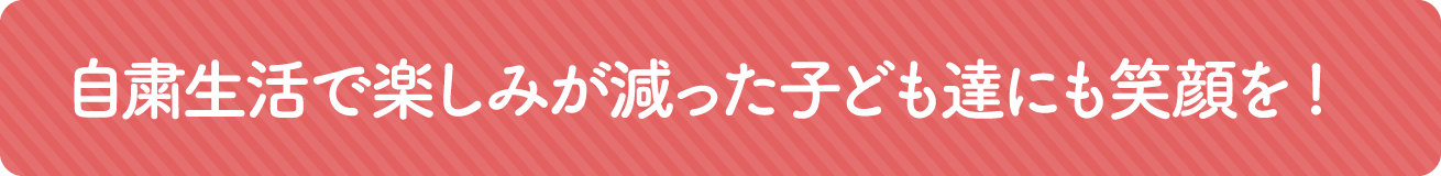 自粛生活で楽しみが減った子どもたちにも笑顔を!