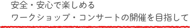 安全・安心で楽しめるワークショップ・コンサートの開催を目指して
