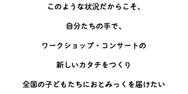 このような状況だからこそ、 自分たちの手で、 ワークショップ・コンサートの 新しいカタチをつくり 全国の子どもたちにおとみっくを届けたい