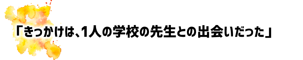 「きっかけは、1人の学校の先生との出会いだった」