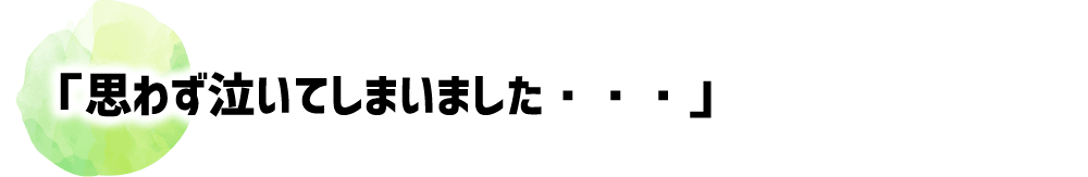 「思わず泣いてしまいました・・・」