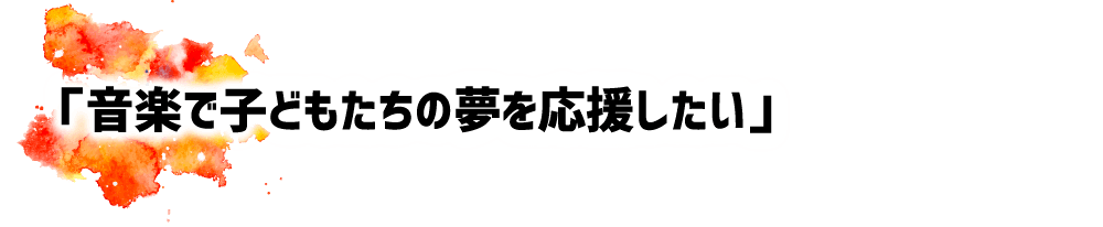 「音楽で子どもたちの夢を応援したい」