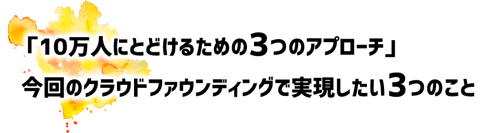 「10万人にとどけるための3つのアプローチ」今回のクラウドファウンディングで実現したい3つのこと