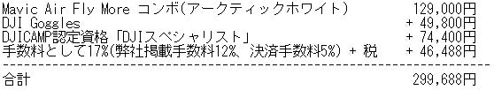 Mavic Air Fly More コンボ(アークティックホワイト)	  129,000円 DJI Goggles	 + 49,800円 DJICAMP認定資格「DJIスペシャリスト」+ 74,400円 手数料として17%(弊社掲載手数料12%、決済手数料5%) + 税	 + 46,488円  合計	299,688円