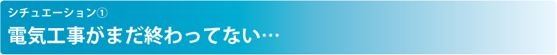 シチュエーション① 電気工事がまだ終わってない…