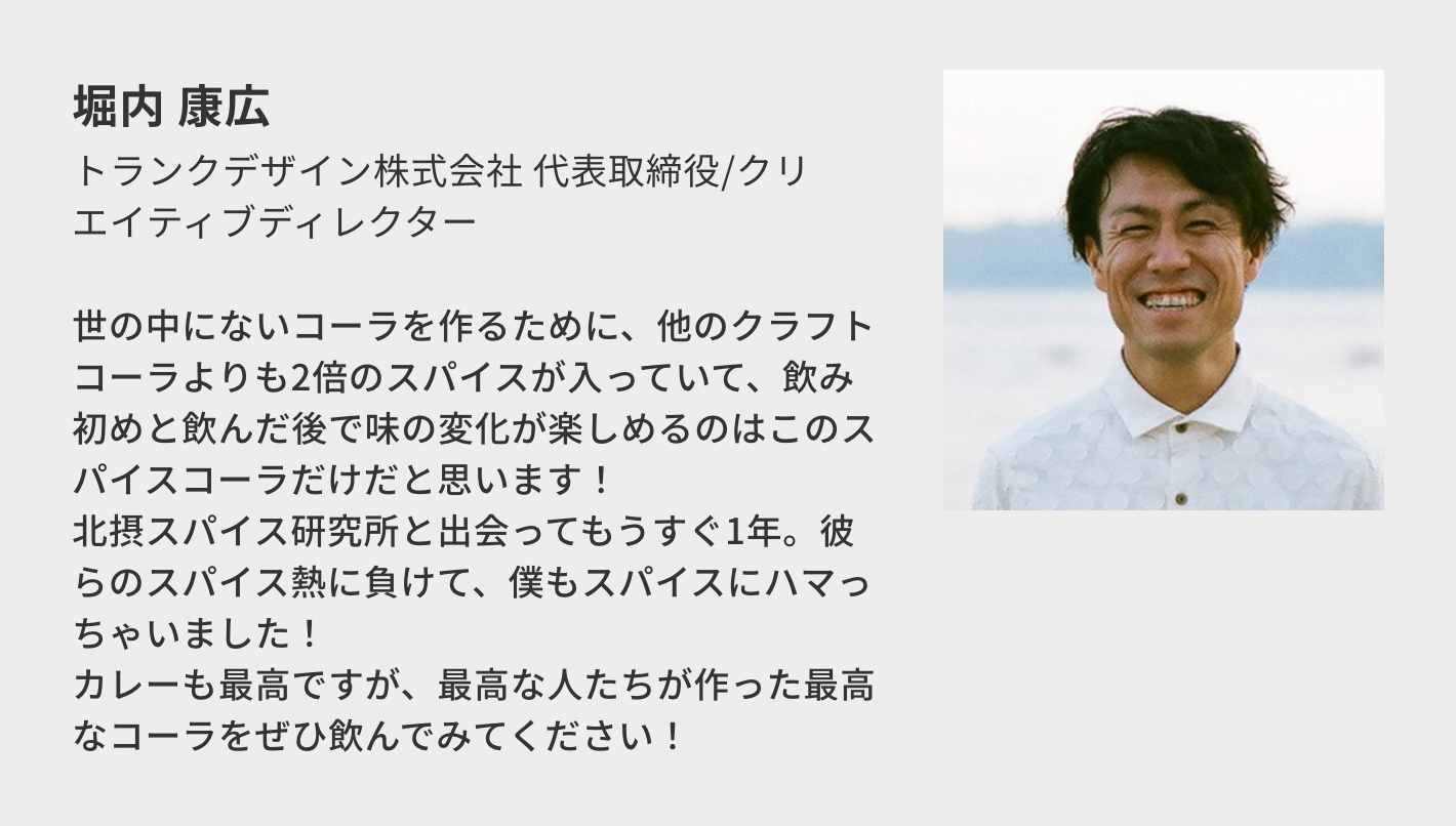 堀内 康広（トランクデザイン株式会社 代表取締役/クリエイティブディレクター）／世の中にないコーラを作るために、他のクラフトコーラよりも2倍のスパイスが入っていて、飲み初めと飲んだ後で味の変化が楽しめるのはこのスパイスコーラだけだと思います！ 北摂スパイス研究所と出会ってもうすぐ1年。彼らのスパイス熱に負けて、僕もスパイスにハマっちゃいました！ カレーも最高ですが、最高な人たちが作った最高なコーラをぜひ飲んでみてください！