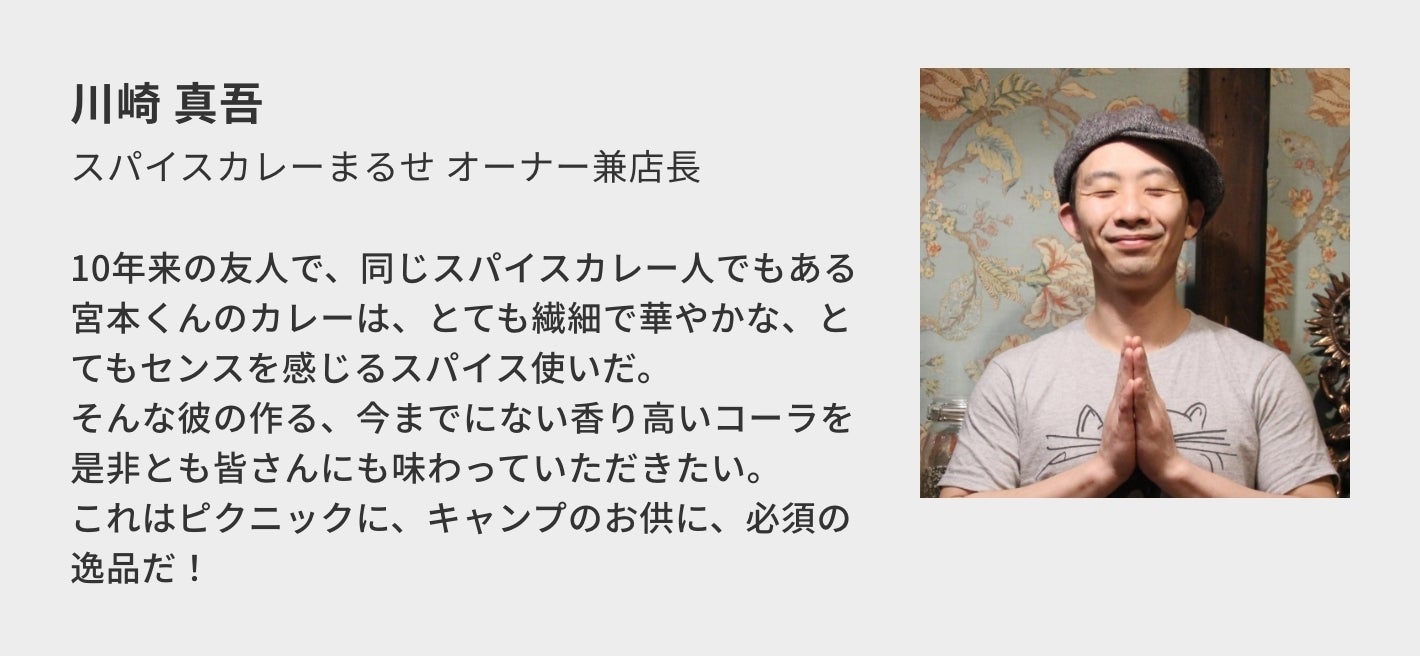 川崎 真吾(スパイスカレーまるせ オーナー兼店主)/10年来の友人で、同じスパイスカレー人でもある宮本くんのカレーは、とても繊細で華やかな、とてもセンスを感じるスパイス使いだ。 そんな彼の作る、今までにない香り高いコーラを是非とも皆さんにも味わっていただきたい。 これはピクニックに、キャンプのお供に、必須の逸品だ!