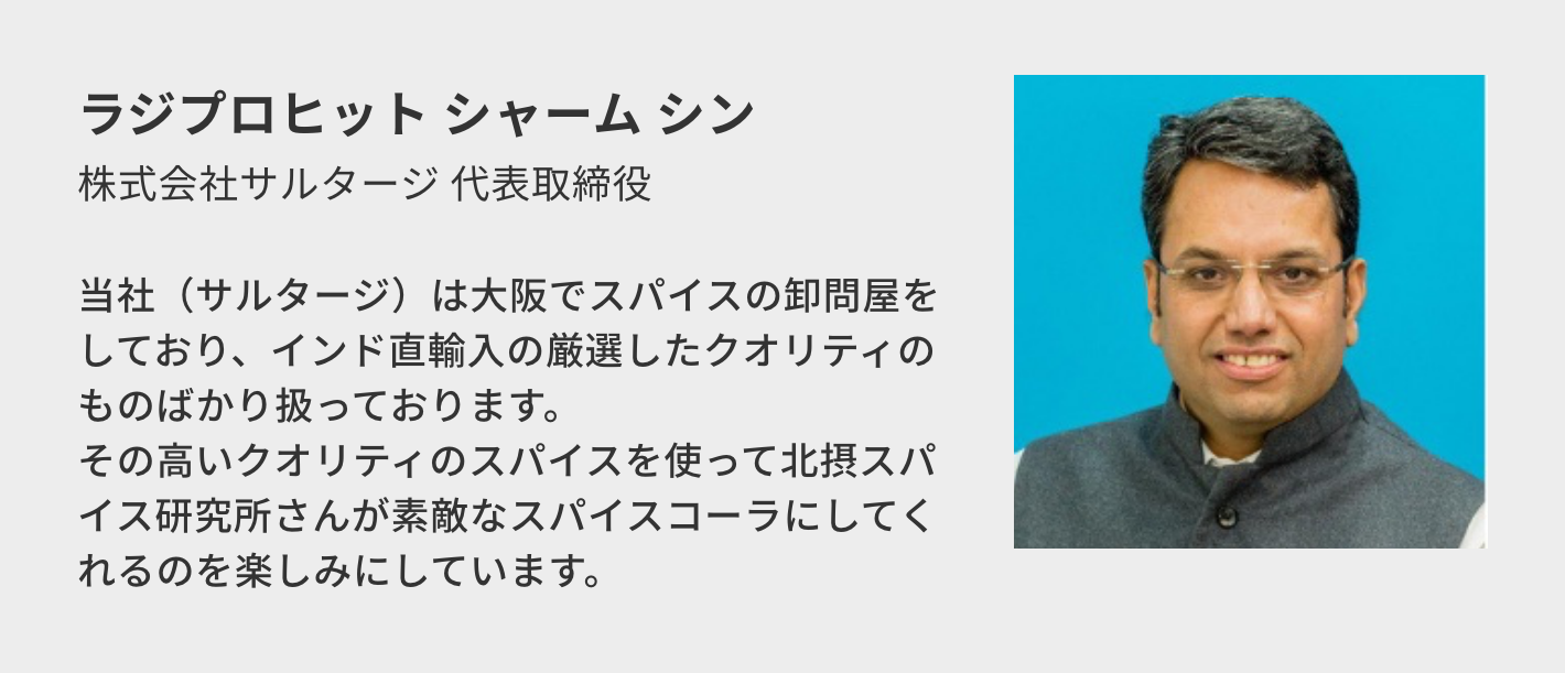 ラジプロヒット シャーム シン(株式会社サルタージ 代表取締役)/当社(サルタージ)は大阪でスパイスの卸問屋をしており、インド直輸入の厳選したクオリティのものばかり扱っております。 その高いクオリティのスパイスを使って北摂スパイス研究所さんが素敵なスパイスコーラにしてくれるのを楽しみにしています。