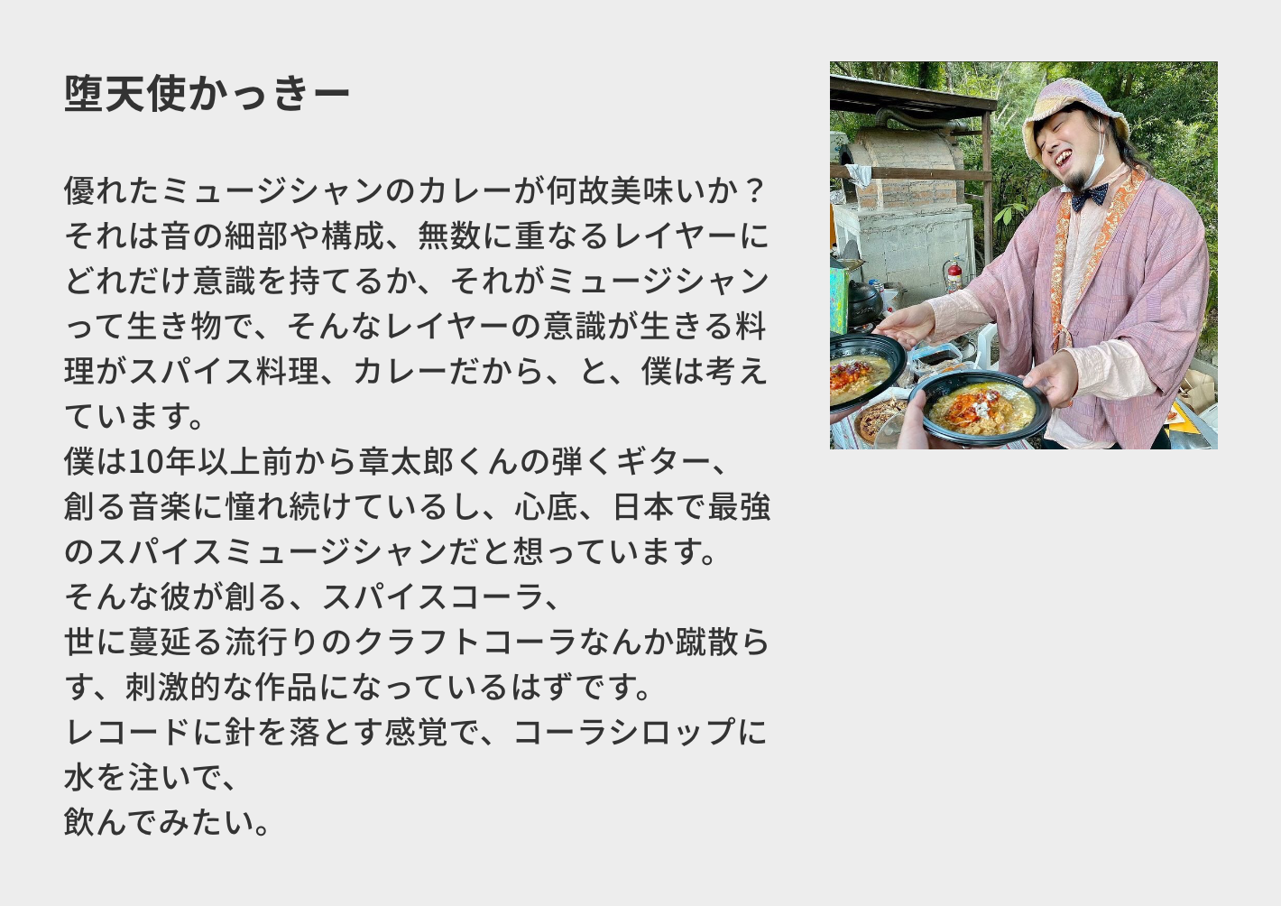 堕天使かっきー/優れたミュージシャンのカレーが何故美味いか? それは音の細部や構成、無数に重なるレイヤーにどれだけ意識を持てるか、それがミュージシャンって生き物で、そんなレイヤーの意識が生きる料理がスパイス料理、カレーだから、と、僕は考えています。 僕は10年以上前から章太郎くんの弾くギター、創る音楽に憧れ続けているし、心底、日本で最強のスパイスミュージシャンだと想っています。 そんな彼が創る、スパイスコーラ、 世に蔓延る流行りのクラフトコーラなんか蹴散らす、刺激的な作品になっているはずです。 レコードに針を落とす感覚で、コーラシロップに水を注いで、 飲んでみたい。