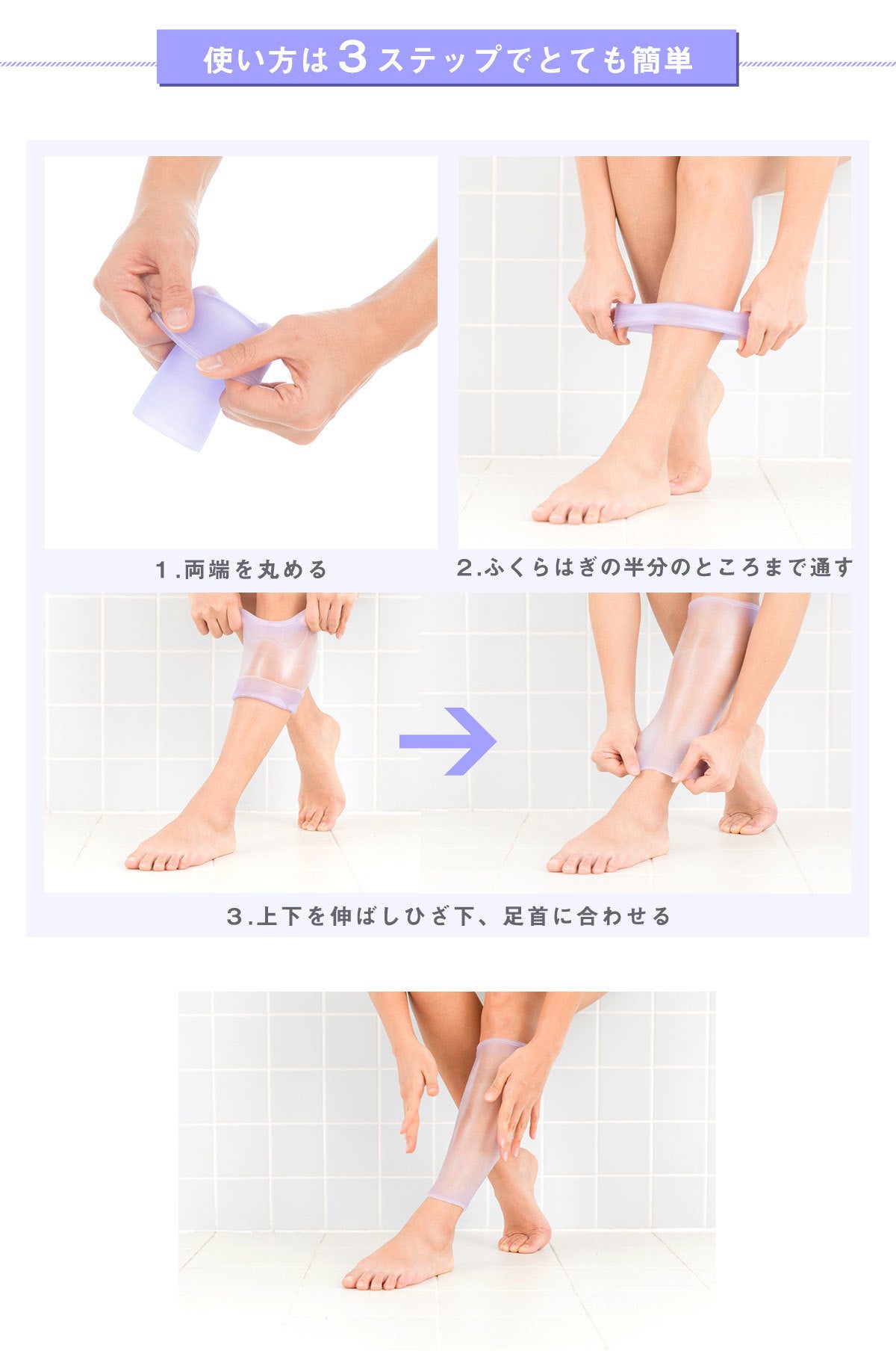 使い方は3ステップでとても簡単。 ステップ1 両端を丸める ステップ2 ふくらはぎの半分のところまで通す ステップ3 上下を伸ばしひざ下、足首に合わせる 特許を取得した素材エラストマー樹脂があなたの足の形に合わせ、ピタッとフィット。