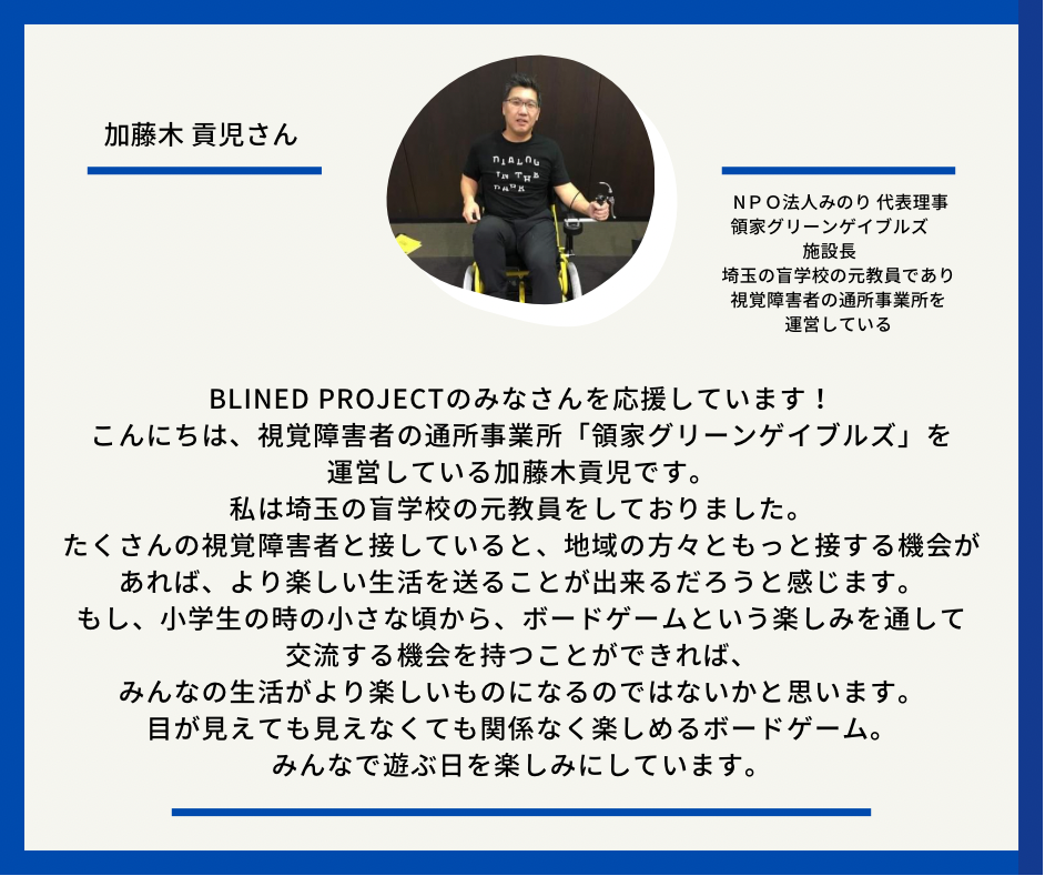 加藤木　こうじさん　ＮＰＯ法人みのり 代表理事 領家グリーンゲイブルズ　施設長　埼玉の盲学校の元教員であり、視覚障害者の通所事業所を運営している　　以下応援メッセージとなっています。Blined Projectのみなさんを応援しています！ こんにちは、視覚障害者の通所事業所「領家グリーンゲイブルズ」を運営している加藤木貢児です。 私は埼玉の盲学校の元教員をしておりました。 たくさんの視覚障害者と接していると、地域の方々ともっと接する機会があれば、より楽しい生活を送ることが出来るだろうと感じます。 もし、小学生の時の小さな頃から、ボードゲームという楽しみを通して交流する機会を持つことができれば、みんなの生活がより楽しいものになるのではないかと思います。 目が見えても見えなくても関係なく楽しめるボードゲーム。 みんなで遊ぶ日を楽しみにしています。