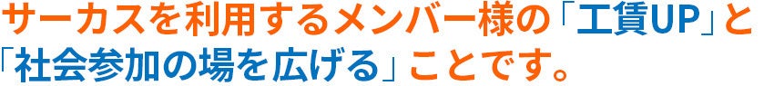 サーカスの事業所を利用するメンバー様の「工賃アップ」と「社会参加の場を広げる」ことです。