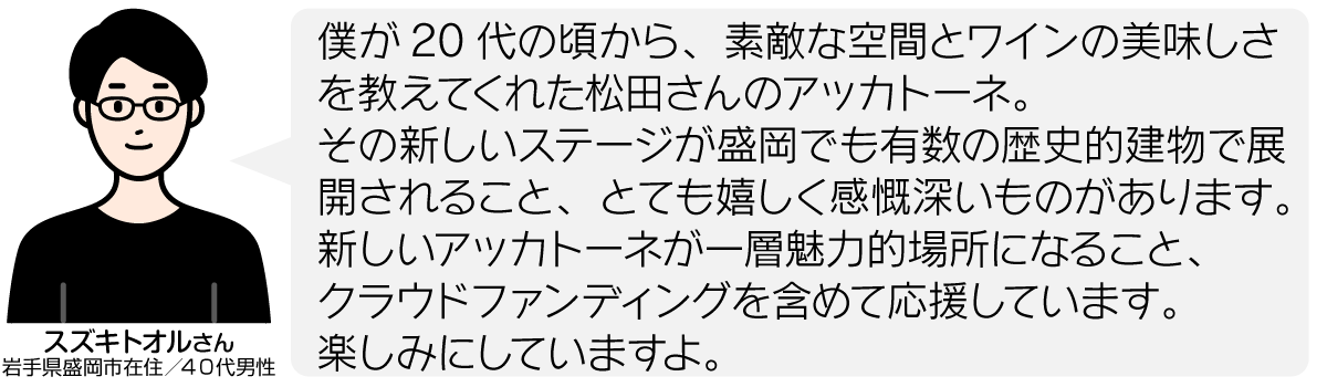 僕が20代の頃から、素敵な空間とワインの美味しさを教えてくれた松田さんのアッカトーネ。 その新しいステージが盛岡でも有数の歴史的建物で展開されること、とても嬉しく感慨深いものがあります。 新しいアッカトーネが一層魅力的場所になること、 クラウドファンディングを含めて応援しています。 楽しみにしていますよ。