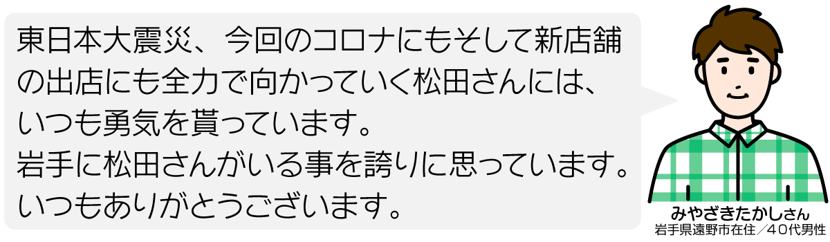 東日本大震災、今回のコロナにもそして新店舗の出店にも全力で向かっていく松田さんには、いつも勇気を貰っています。 岩手に松田さんがいる事を誇りに思っています。 いつもありがとうございます。