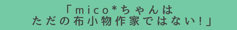 ◆「mico*}ちゃんはただの布小物作家ではない!」