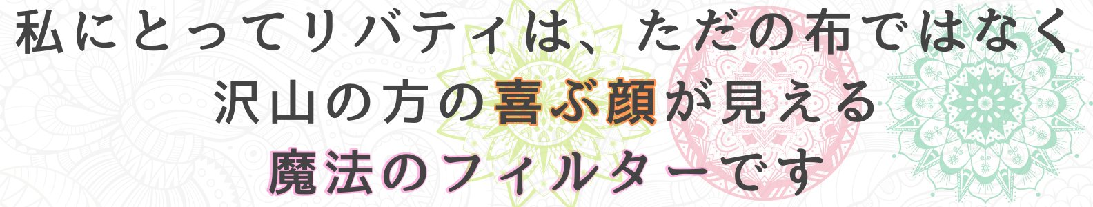 私にとってリバティは、ただの布ではなく沢山の方の喜ぶ顔が見える、魔法のフィルターです
