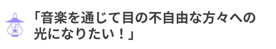 「音楽を通じて目の不自由な方々への 光になりたい！」