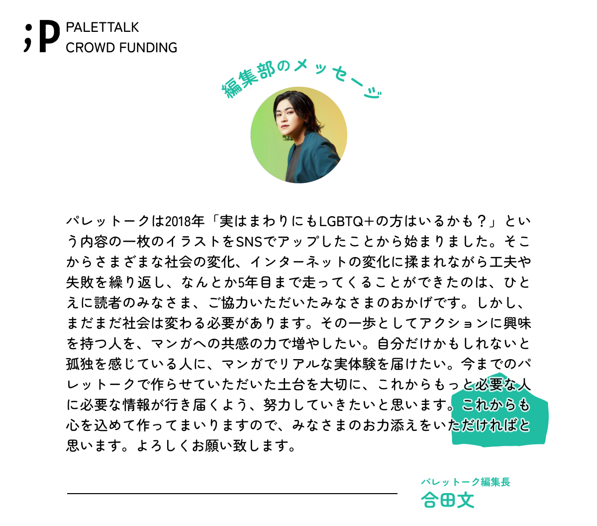 パレットークは2018年「実はまわりにもLGBTQ+の方はいるかも?」という内容の一枚のイラストをSNSでアップしたことから始まりました。そこからさまざまな社会の変化、インターネットの変化に揉まれながら工夫や失敗を繰り返し、なんとか5年目まで走ってくることができたのは、ひとえに読者のみなさま、ご協力いただいたみなさまのおかげです。しかし、まだまだ社会は変わる必要があります。その一歩としてアクションに興味を持つ人を、マンガへの共感の力で増やしたい。自分だけかもしれないと孤独を感じている人に、マンガでリアルな実体験を届けたい。今までのパレットークで作らせていただいた土台を大切に、これからもっと必要な人に必要な情報が行き届くよう、努力していきたいと思います。これからも心を込めて作ってまいりますので、みなさまのお力添えをいただければと思います。よろしくお願い致します。パレットーク編集長ごうだあや