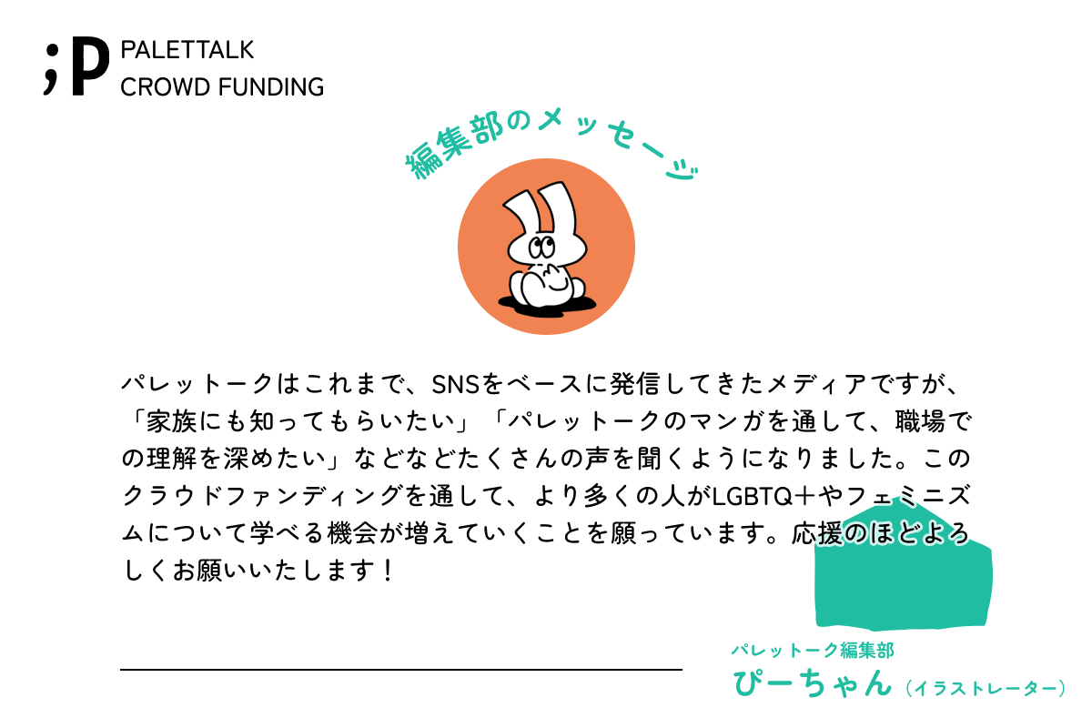 パレットークはこれまで、SNSをベースに発信してきたメディアですが、「家族にも知ってもらいたい」「パレットークのマンガを通して、職場での理解を深めたい」などなどたくさんの声を聞くようになりました。このクラウドファンディングを通して、より多くの人がLGBTQ＋やフェミニズムについて学べる機会が増えていくことを願っています。応援のほどよろしくお願いいたします！パレットーク編集部ぴーちゃんイラストレーター