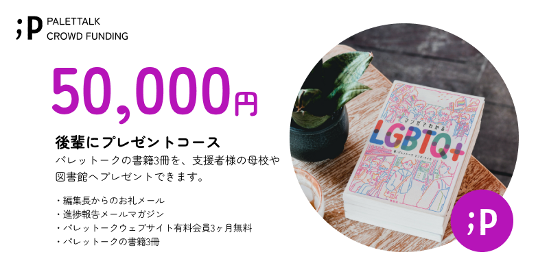 【後輩にプレゼントコース】 パレットークの書籍3冊を、支援者様の母校や図書館へパレットークからご送付いたします。 ・編集長からのお礼メール ・進捗報告メールマガジン ・パレットークウェブサイト有料会員3ヶ月無料 ・パレットークの書籍3冊 備考欄に以下の情報の記入をお願いいたします。 ・寄贈を希望される学校/図書館 ※寄贈を希望される学校/図書館が受け取りを辞退された場合には、支援者様へ直接書籍3冊をお送りさせていただきます。 ※パレットークからお送りするので、匿名でのプレゼントも可能です。 ※「パレットークウェブサイト有料会員3ヶ月無料」は、サービスの開始後となります。 ご登録頂いたメールアドレスまでご連絡いたします。