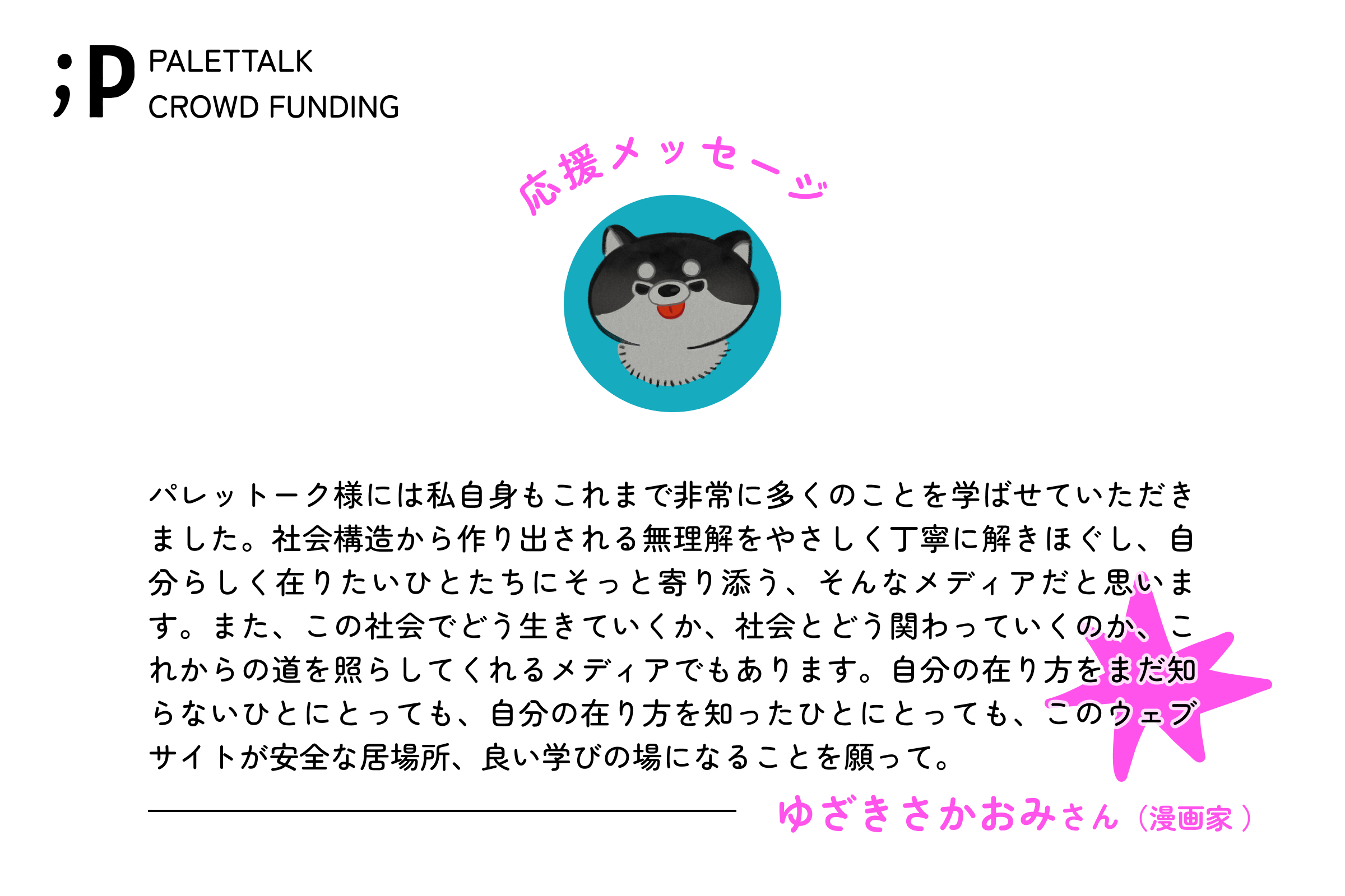 パレットーク様には私自身もこれまで非常に多くのことを学ばせていただきました。社会構造から作り出される無理解をやさしく丁寧に解きほぐし、自分らしく在りたいひとたちにそっと寄り添う、そんなメディアだと思います。また、この社会でどう生きていくか、社会とどう関わっていくのか、これからの道を照らしてくれるメディアでもあります。自分の在り方をまだ知らないひとにとっても、自分の在り方を知ったひとにとっても、このウェブサイトが安全な居場所、良い学びの場になることを願ってやみません。 ゆざきさかおみさん漫画家