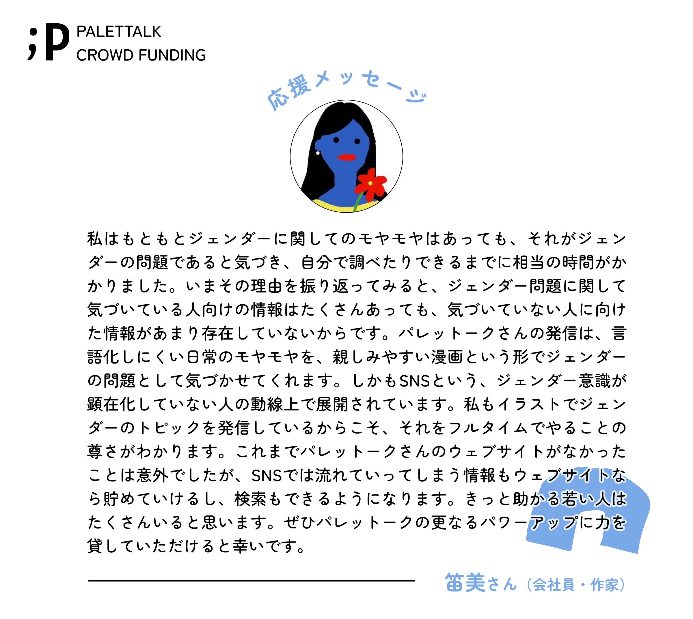 私はもともとジェンダーに関してのモヤモヤはあっても、それがジェンダーの問題であると気づき、自分で調べたりできるまでに相当の時間がかかりました。いまその理由を振り返ってみると、ジェンダー問題に関して気づいている人向けの情報はたくさんあっても、気づいていない人に向けた情報があまり存在していないからです。 パレットークさんの発信は、言語化しにくい日常のモヤモヤを、親しみやすい漫画という形でジェンダーの問題として気づかせてくれます。しかもSNSという、ジェンダー意識が顕在化していない人の動線上で展開されています。私もイラストでジェンダーのトピックを発信しているからこそ、それをフルタイムでやることの尊さがわかります。 これまでパレットークさんのウェブサイトがなかったことは意外でしたが、SNSでは流れていってしまう情報もウェブサイトなら貯めていけるし、検索もできるようになります。きっと助かる若い人はたくさんいると思います。ぜひパレットークの更なるパワーアップに力を貸していただけると幸いです。 笛美さん(会社員・作家)