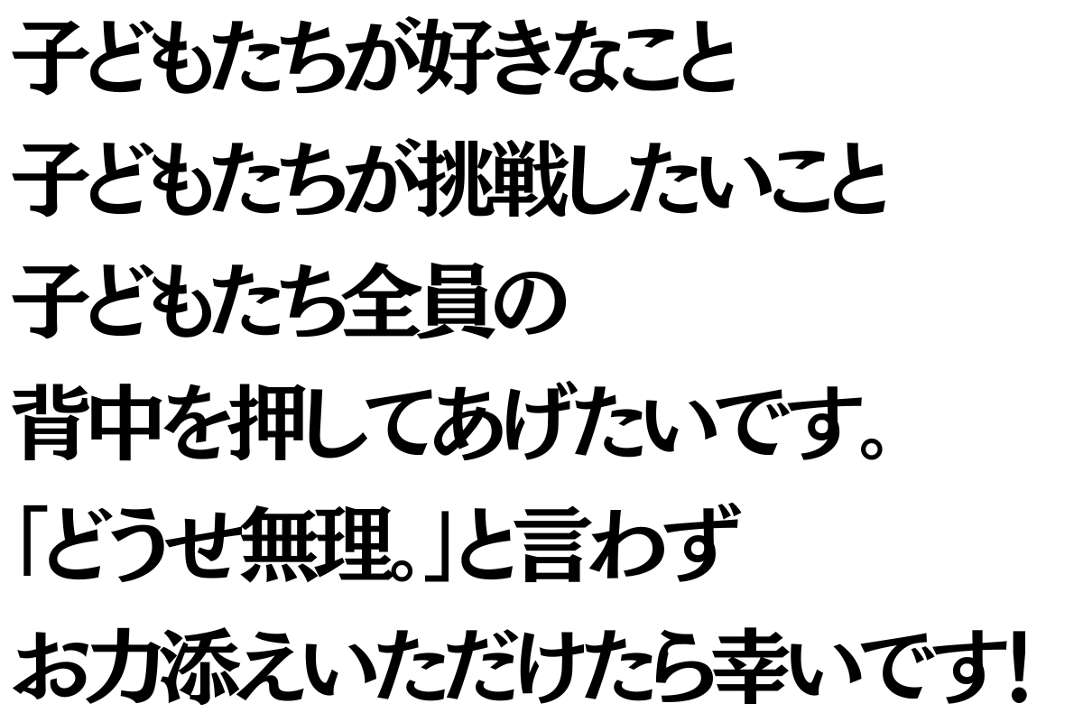子どもたちが好きなこと子どもたちが挑戦したいこと子どもたち全員の背中を押してあげたいです。  「どうせ無理。」と言わず  一緒にお力添えいただけたら幸いです！