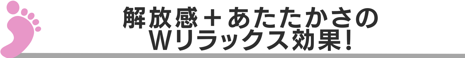◆解放感+あたたかさのWリラックス効果!
