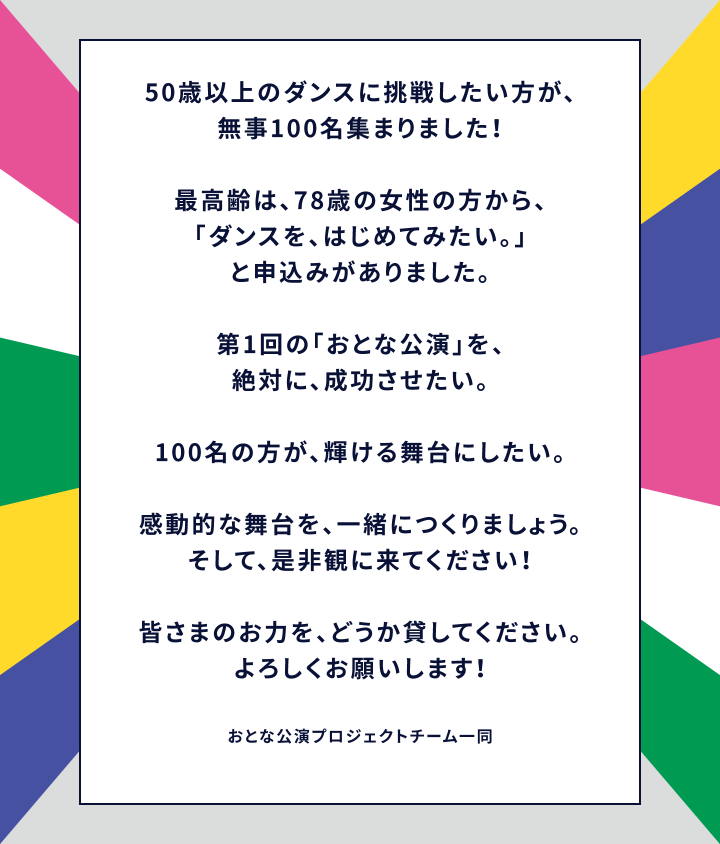 50歳以上のダンスに挑戦したい方が、無事100名集まりました!最高齢は、78歳の女性の方から、「ダンスを、はじめてみたい。」と申込みがありました。第1回の「おとな公演」を、絶対に、成功させたい。100名の方が、輝ける舞台にしたい。感動的な舞台を、一緒につくりましょう。そして、是非観に来てください!皆さまのお力を、どうか貸してください。よろしくお願いします!おとな公演プロジェクトチーム一同