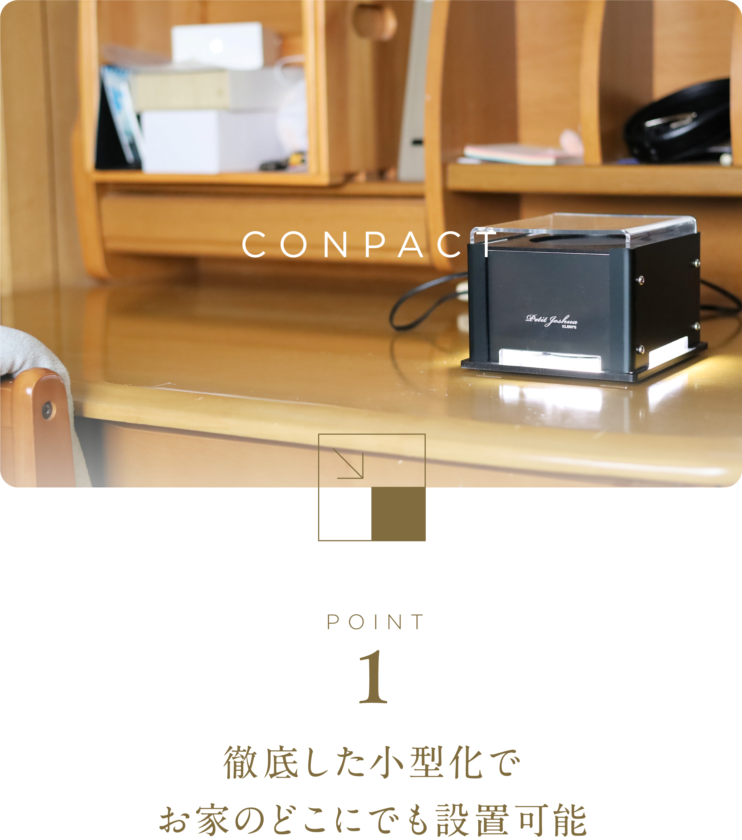 徹底した小型化でお家のどこにでも設置可能