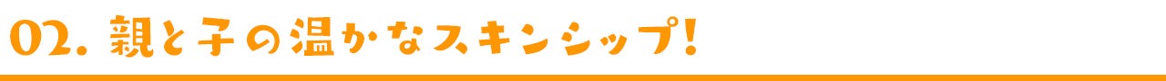 02. 親と子の温かなスキンシップ!