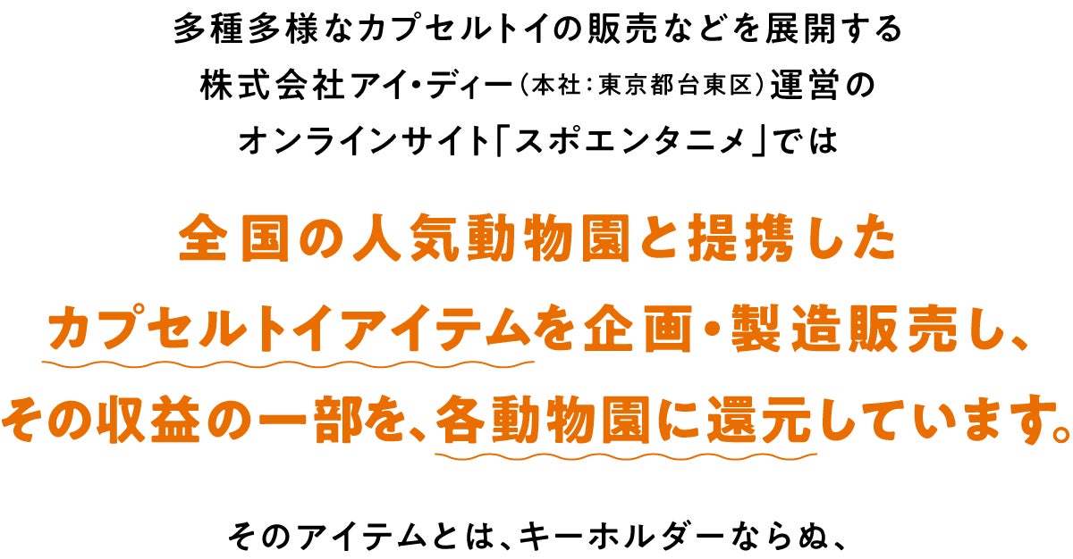 多種多様なカプセルトイの販売などを展開する株式会社アイ・ディー(本社:東京都台東区)運営のオンラインサイト「スポエンタニメ」では、全国の人気動物園と提携したカプセルトイアイテムを企画、製造、販売し、その収益の一部を、各動物園に還元しています。そのアイテムとは、キーホルダーならぬ、