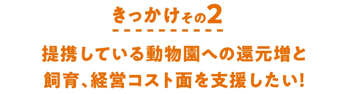 きっかけその2 提携している動物園への還元増と飼育、経営コスト面を支援したい!