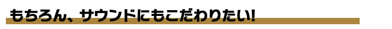 もちろん、サウンドにもこだわりたい！