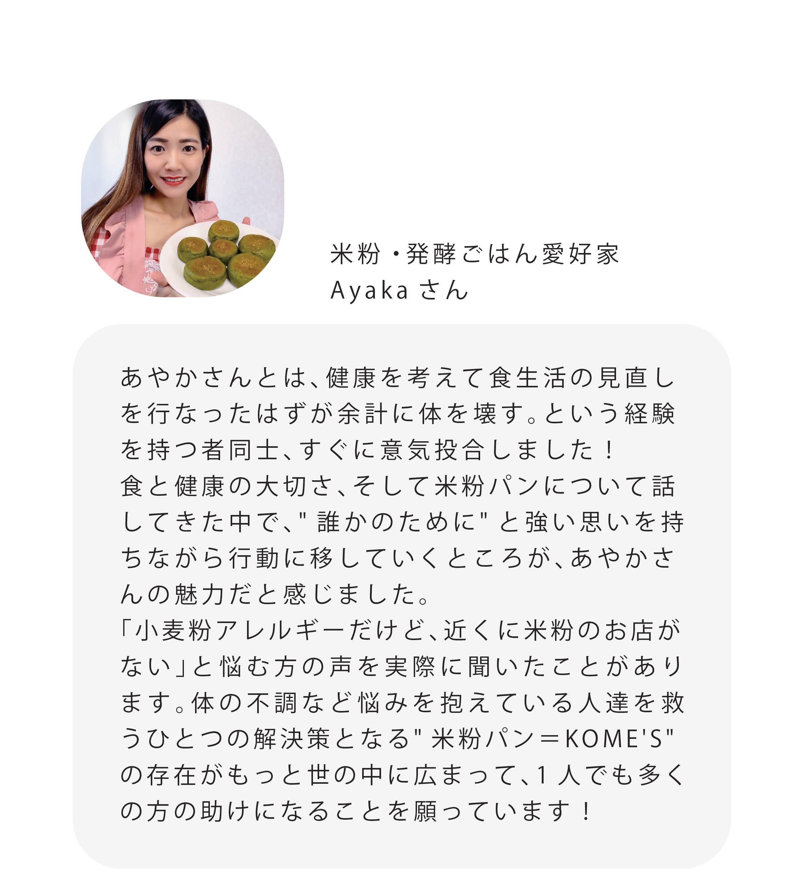 米粉・発酵ごはん愛好家 Ayakaさん あやかさんとは、健康を考えて食生活の見直し を行なったはずが余計に体を壊す。という経験 を持つ者同士、すぐに意気投合しました! 食と健康の大切さ、そして米粉パンについて話 してきた中で、”誰かのために"と強い思いを持 ちながら行動に移していくところが、あやかさ んの魅力だと感じました。 「小麦粉アレルギーだけど、近くに米粉のお店が ない」と悩む方の声を実際に聞いたことがあり ます。体の不調など悩みを抱えている人達を救 うひとつの解決策となる"米粉パン=KOME'S" の存在がもっと世の中に広まって、1人でも多く の方の助けになることを願っています!