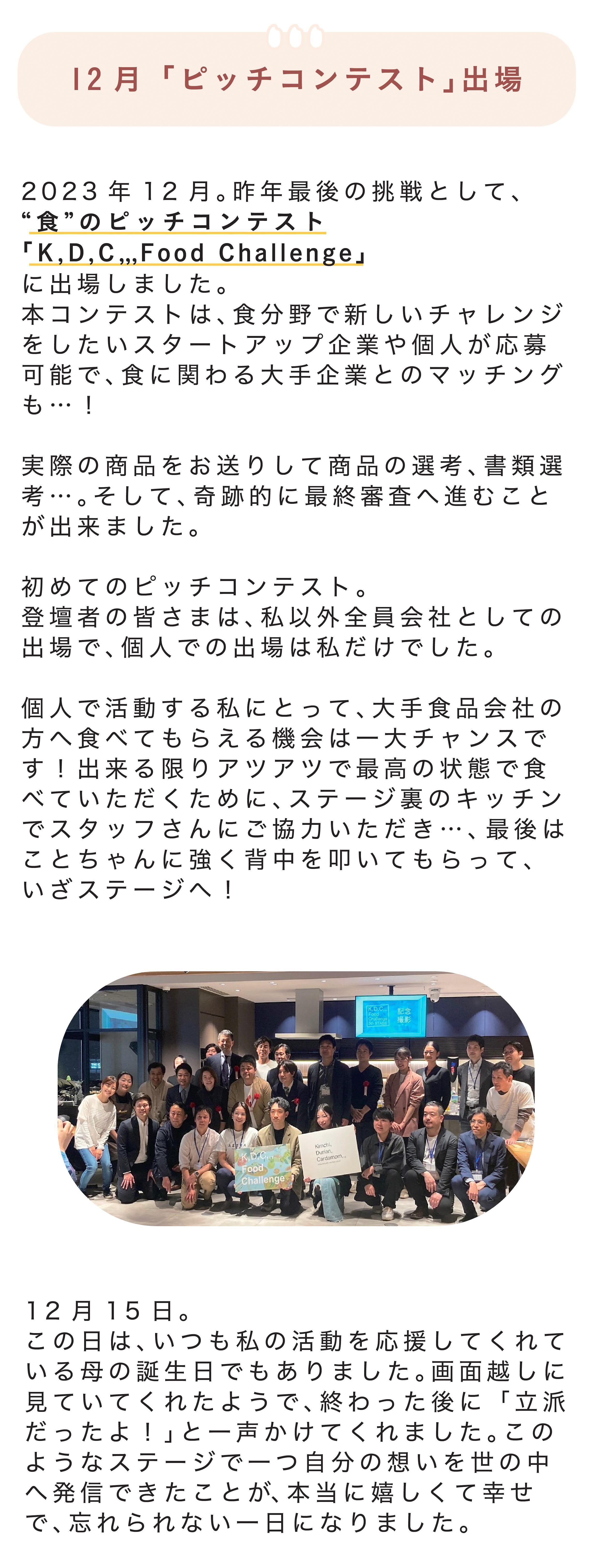 ■12月「ピッチコンテスト」出場 2023年12月。今年最後の挑戦として、“食”のピッチコンテスト「K,D,C,,, Food Challenge」に出場しました。本コンテストは、食分野で新しいチャレンジをしたいスタートアップ企業や個人が応募可能で、食に関わる大手企業とのマッチングも…! 実際の商品をお送りして商品の選考、書類選考…。そして、奇跡的に最終審査へ進むことが出来ました。 初めてのピッチコンテスト。登壇者の皆さまは、私以外全員会社としての出場で、個人での出場は私だけでした。 個人で活動する私にとって、大手食品会社の方へ食べてもらえる機会は一大チャンスです!出来る限りアツアツで最高の状態で食べていただくために、ステージ裏のキッチンでスタッフさんにご協力いただき…、最後はことちゃんに強く背中を叩いてもらって、いざステージへ! 12月15日。この日は、いつも私の活動を応援してくれている母の誕生日でもありました。画面越しに見ていてくれたようで、終わった後に「立派だったよ!」と一声かけてくれました。このようなステージで一つ自分の想いを世の中へ発信できたことが、本当に嬉しくて幸せで、忘れられない一日になりました。