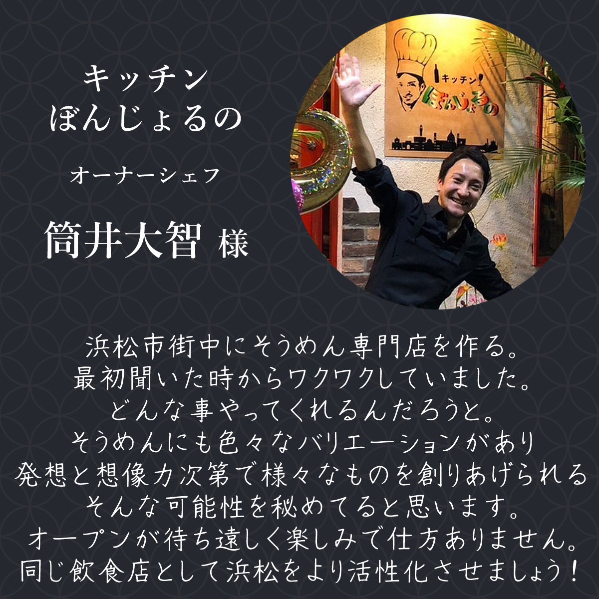 キッチンぼんじょるの オーナーシェフ 筒井大智様 浜松市街中にそうめん専門店を作る。 最初聞いた時からワクワクしていました。 どんな事やってくれるんだろうと。 そうめんにも色々なバリエーションがあり 発想と想像力次第で様々なものを創りあげられる そんな可能性を秘めてると思います オープンが待ち遠しく楽しみで仕方ありません。 同じ飲食店として浜松をより活性化させましょう!