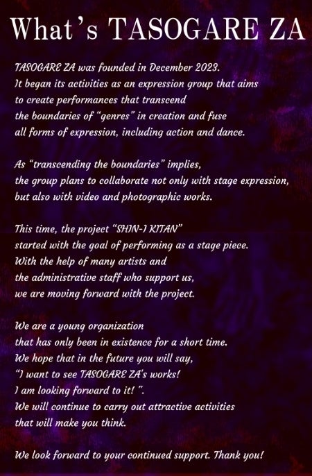What’s TASOGARE ZA? TASOGARE ZA was founded in December 2023. It began its activities as an expression group that aims  to create performances that transcend  the boundaries of “genres” in creation and fuse all forms of expression, including action and dance.  As “transcending the boundaries” implies,  the group plans to collaborate not only with stage expression, but also with video and photographic works.  This time, the project “SHIN-I KITAN”  started with the goal of performing as a stage piece. With the help of many artists and  the administrative staff who support us,  we are moving forward with the project.  We are a young organization  that has only been in existence for a short time. We hope that in the future you will say,  “I want to see TASOGARE ZA's works!I am looking forward to it! ". We will continue to carry out attractive activities that will make you think.  We look forward to your continued support. Thank you!