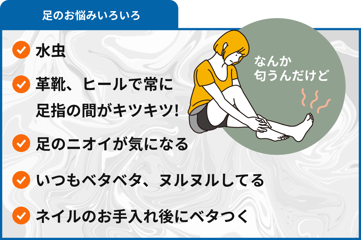 足のお悩みいろいろ 水虫、革靴、ヒールで常に 足指の間がキツキツ!、足のニオイが気になる、いつもベタベタ、ヌルヌルしてる、ネイルのお手入れ後にベタつく