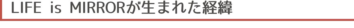 ▼LIFE is MIRRORが生まれた経緯