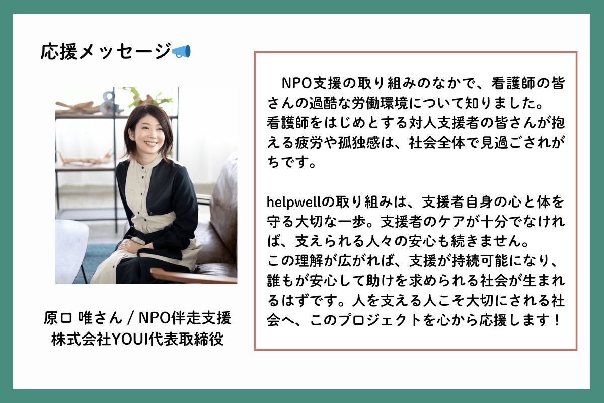 応援メッセージを、NPO伴走支援を行う株式会社YOUI代表取締役の原口唯（はらぐちゆい）さんからいただきました。「NPO支援の取り組みのなかで、看護師の皆さんの過酷な労働環境について知りました。看護師をはじめとする対人支援者の皆さんが抱える疲労や孤独感は、社会全体で見過ごされがちです。helpwellの取り組みは、支援者自身の心と体を守る大切な一歩。支援者のケアが十分でなければ、支えられる人々の安心も続きません。この理解が広がれば、支援が持続可能になり、誰もが安心して助けを求められる社会が生まれるはずです。人を支える人こそ大切にされる社会へ、このプロジェクトを心から応援します！」