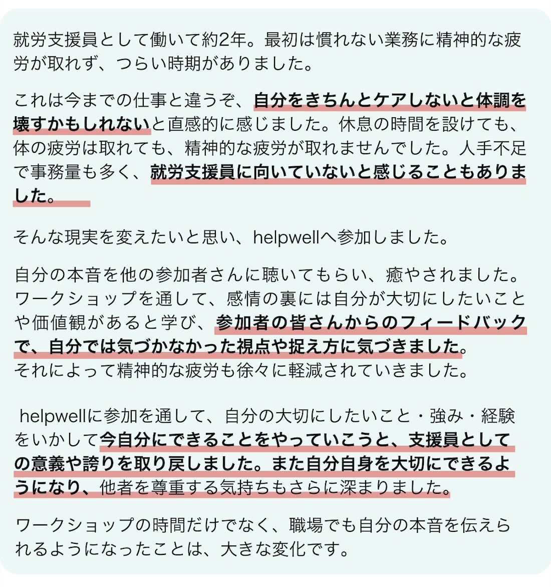 参加者の井伊さんの感想です。現在就労支援員として働いて約2年ですが、最初の頃、慣れない業務に精神的な疲労が取れず、つらい時期がありました。これは今までの仕事と違うぞ、自分をきちんとケアしないと体調を壊すかもしれないと直感的に感じました。自分でもセルフケアで銭湯や音楽鑑賞、親友と食事、自然散策等を実践していましたが、休息で体の疲労は取れましたが、精神的な疲労が取れませんでした。人手不足、事務量が多い、マルチタスクが求められる等大変なことが多く、自分は就労支援員に向いていないのかなと感じることもありました。そんな現実を何とか変えたいと思い、helpwellワークショップへ参加いたしました。自分の本音をほかの参加者さんに聴いてもらい、癒やされました。ワークショップを通して、感情の裏には自分が大切にしたいことや価値観があると学び、参加者の皆さんからのフィードバックで、自分では気づかなかった視点や捉え方に気づきました。それによって精神的な疲労も徐々に軽減されていきました。helpwellへの参加を通して、自分の大切にしたいこと・強み・経験をいかして今自分にできることをやっていこうと、支援員としての意義や誇りを取り戻しました。また自分自身を大切にできるようになり、他者を尊重する気持ちもさらに深まりました。ワークショップの時間だけでなく、職場でも自分の本音を伝えられるようになったことは、大きな変化です