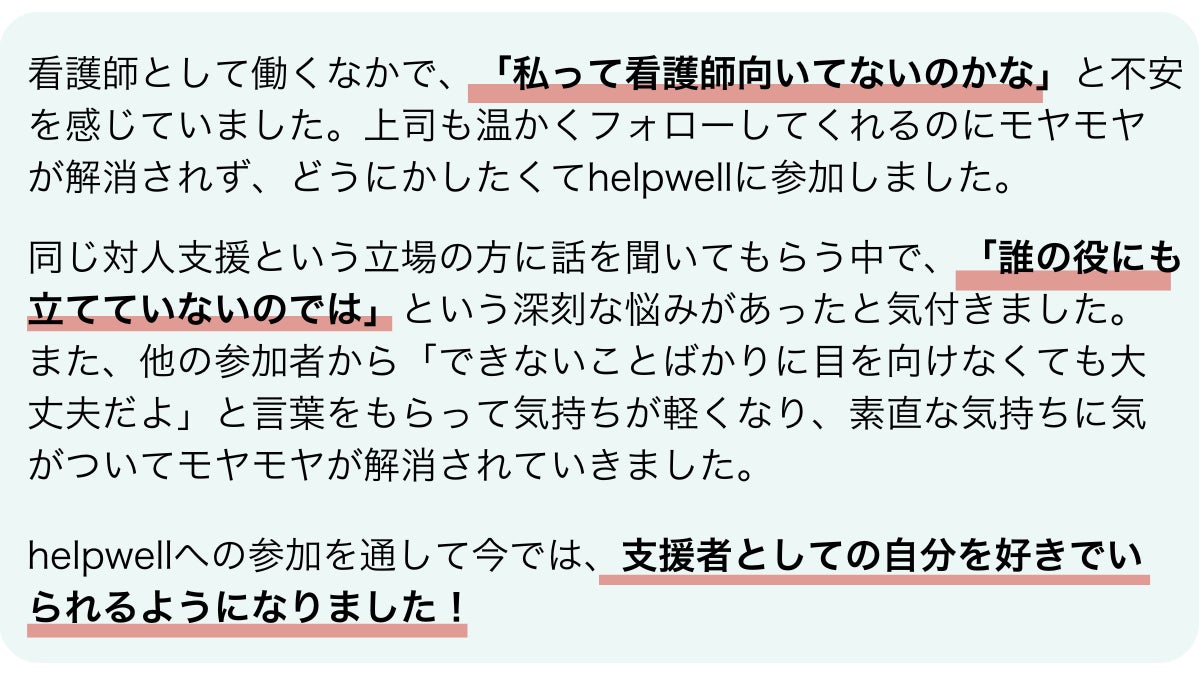 参加者の中村さんの感想です。看護師として働くなかで、「私って看護師向いてないのかな」と不安を感じていました。上司も温かくフォローしてくれるのにモヤモヤが解消されず、どうにかしたくてhelpwellに参加しました。同じ対人支援という立場の方に話を聞いてもらう中で、「誰の役にも立てていないのでは」という深刻な悩みがあったと気付きました。また、他の参加者から「できないことばかりに目を向けなくても大丈夫だよ」と言葉をもらって気持ちが軽くなり、素直な気持ちに気がついてモヤモヤが解消されていきました。helpwellへの参加を通して今では、支援者としての自分を好きでいられるようになりました！