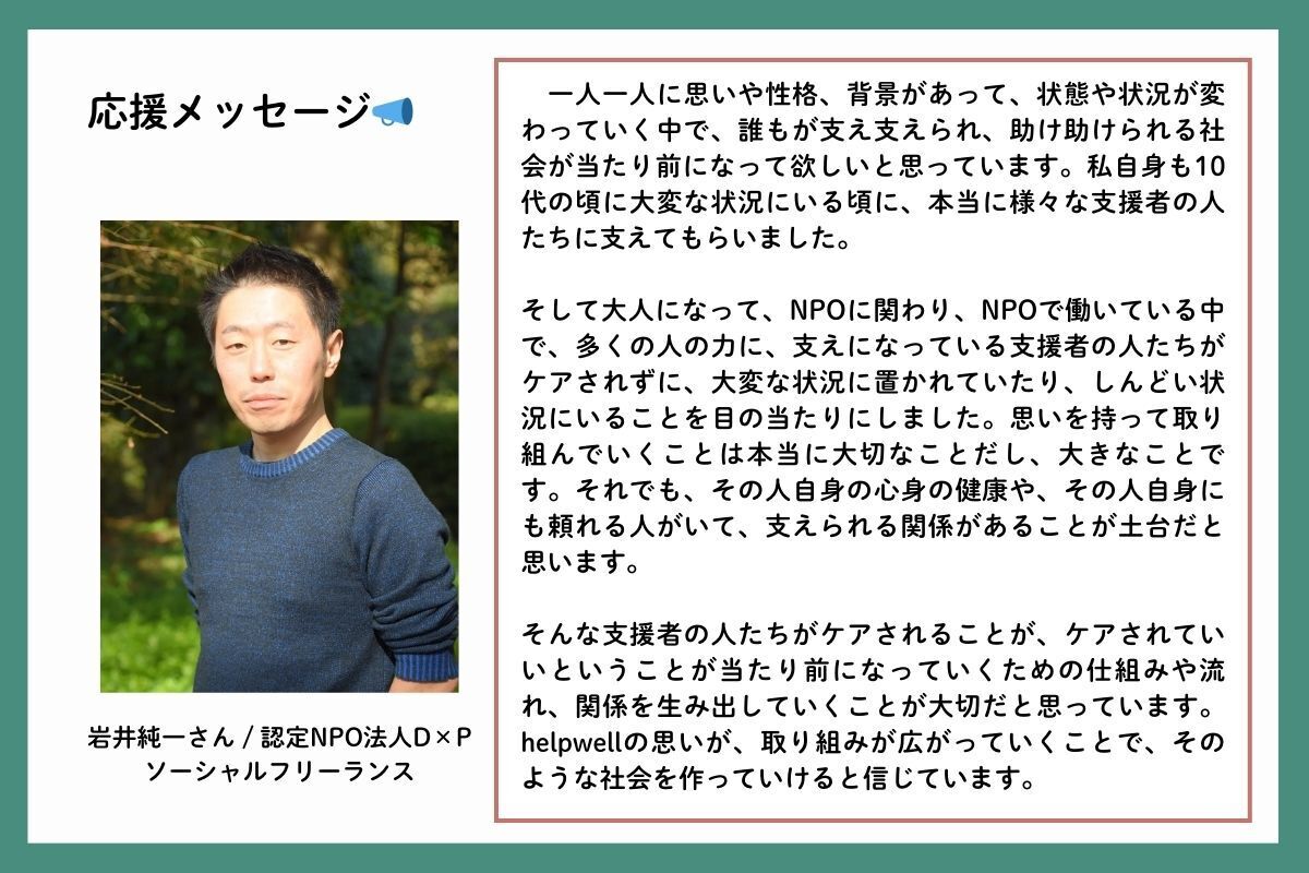 応援メッセージを、認定NPO法人D×P(ディーピー)の岩井純一(いわいじゅんいち)さんからいただきました。「一人一人に思いや性格、背景があって、状態や状況が変わっていく中で、誰もが支え支えられ、助け助けられる社会が当たり前になって欲しいと思っています。私自身も10代の頃に大変な状況にいる頃に、本当に様々な支援者の人たちに支えてもらいました。そして大人になって、NPOに関わり、NPOで働いている中で、多くの人の力に、支えになっている支援者の人たちがケアされずに、大変な状況に置かれていたり、しんどい状況にいることを目の当たりにしました。思いを持って取り組んでいくことは本当に大切なことだし、大きなことです。それでも、その人自身の心身の健康や、その人自身にも頼れる人がいて、支えられる関係があることが土台だと思います。そんな支援者の人たちがケアされることが、ケアされていいということが当たり前になっていくための仕組みや流れ、関係を生み出していくことが大切だと思っています。helpwellの思いが、取り組みが広がっていくことで、そのような社会を作っていけると信じています」
