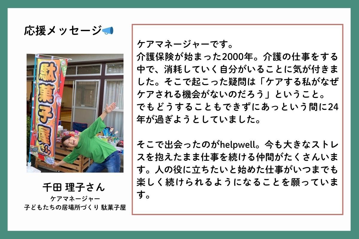 応援メッセージを、ケアマネージャーで、子どもたちの居場所づくり駄菓子屋の千田理子（せんださとこ）さんからいただきました。「ケアマネージャーです。介護保険が始まった2000年。介護の仕事をする中で、消耗していく自分がいることに気が付きました。そこで起こった疑問は「ケアする私がなぜケアされる機会がないのだろう」ということ。でもどうすることもできずにあっという間に24年が過ぎようとしていました。そこで出会ったのがhelpwell。今も大きなストレスを抱えたまま仕事を続ける仲間がたくさんいます。人の役に立ちたいと始めた仕事がいつまでも楽しく続けられるようになることを願っています。」
