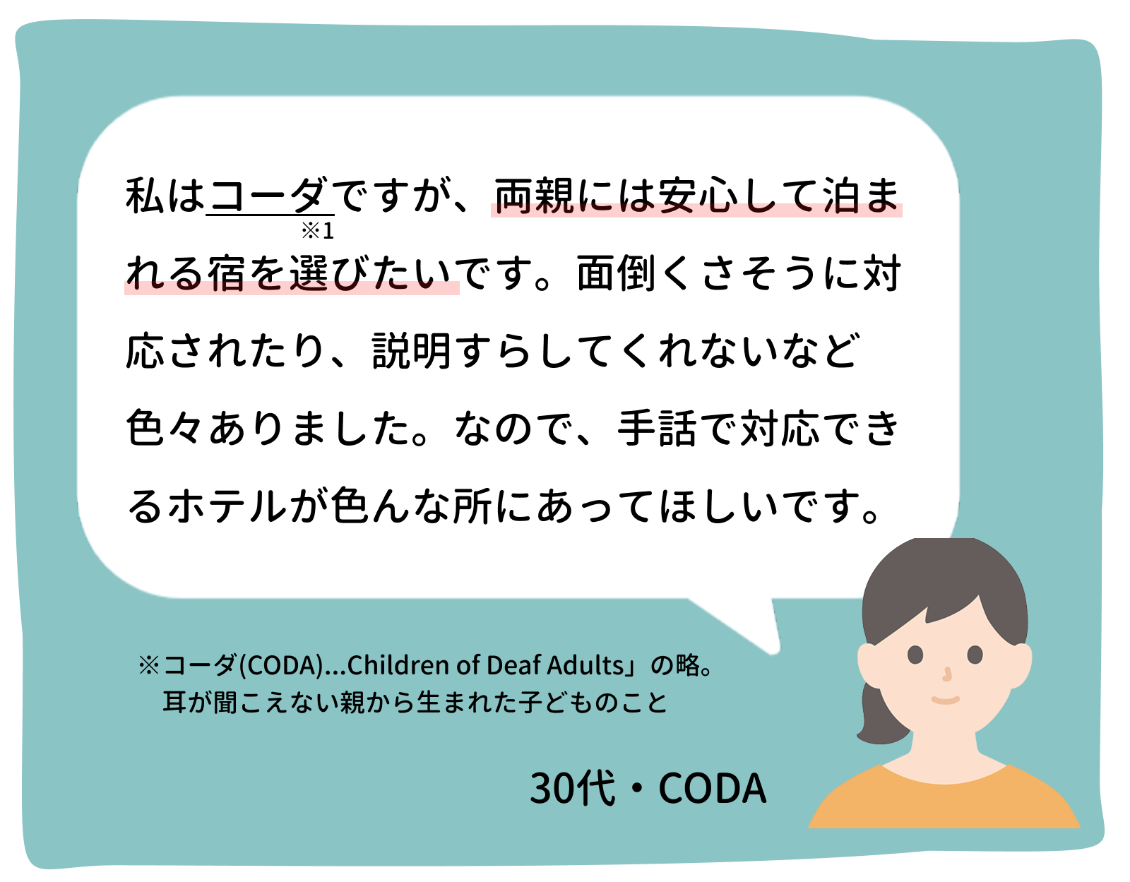 私はコーダですが、両親には安心して泊まれる宿を選びたいです。面倒くさそうに対応されたり、説明すらしてくれないなど色々ありました。なので、手話で対応できるホテルが色んな所にあって欲しいです。 30代・コーダ